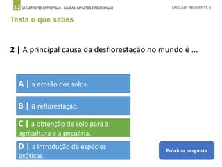 3.2 CATÁSTROFES ANTRÓPICAS – CAUSAS, IMPACTES E REMEDIAÇÃO MISSÃO: AMBIENTE 8
Testa o que sabes
2 | A principal causa da desflorestação no mundo é ...
A | a erosão dos solos.
B | a reflorestação.
C | a obtenção de solo para a
agricultura e a pecuária.
D | a introdução de espécies
exóticas.
Próxima pergunta
 