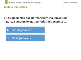 3.2 CATÁSTROFES ANTRÓPICAS – CAUSAS, IMPACTES E REMEDIAÇÃO MISSÃO: AMBIENTE 8
Testa o que sabes
3 | Os poluentes que permanecem inalteráveis na
natureza durante longos períodos designam-se ...
A | não degradáveis.
B | biodegradáveis.
 