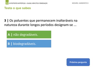 3.2 CATÁSTROFES ANTRÓPICAS – CAUSAS, IMPACTES E REMEDIAÇÃO MISSÃO: AMBIENTE 8
Testa o que sabes
3 | Os poluentes que permanecem inalteráveis na
natureza durante longos períodos designam-se ...
A | não degradáveis.
B | biodegradáveis.
Próxima pergunta
 