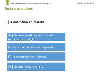 3.2 CATÁSTROFES ANTRÓPICAS – CAUSAS, IMPACTES E REMEDIAÇÃO MISSÃO: AMBIENTE 8
Testa o que sabes
5 | A eutrofização resulta ...
A | de uma medida para diminuir o
impacte da poluição.
B | de atividades como a agrícola.
C | das erupções vulcânicas.
D | da utilização de CFC’s.
 