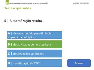 3.2 CATÁSTROFES ANTRÓPICAS – CAUSAS, IMPACTES E REMEDIAÇÃO MISSÃO: AMBIENTE 8
Testa o que sabes
5 | A eutrofização resulta ...
A | de uma medida para diminuir o
impacte da poluição.
B | de atividades como a agrícola.
C | das erupções vulcânicas.
D | da utilização de CFC’s. Terminar
 