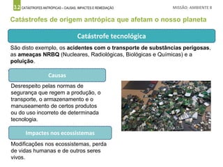 3.2 CATÁSTROFES ANTRÓPICAS – CAUSAS, IMPACTES E REMEDIAÇÃO MISSÃO: AMBIENTE 8
Catástrofes de origem antrópica que afetam o nosso planeta
Catástrofe tecnológica
Causas
Desrespeito pelas normas de
segurança que regem a produção, o
transporte, o armazenamento e o
manuseamento de certos produtos
ou do uso incorreto de determinada
tecnologia.
Impactes nos ecossistemas
Modificações nos ecossistemas, perda
de vidas humanas e de outros seres
vivos.
São disto exemplo, os acidentes com o transporte de substâncias perigosas,
as ameaças NRBQ (Nucleares, Radiológicas, Biológicas e Químicas) e a
poluição.
 