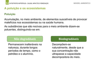 3.2 CATÁSTROFES ANTRÓPICAS – CAUSAS, IMPACTES E REMEDIAÇÃO MISSÃO: AMBIENTE 8
A poluição e os ecossistemas
Acumulação, no meio ambiente, de elementos suscetíveis de provocar
malefícios nos ecossistemas ou na saúde humana.
As substâncias que são nocivas para o meio ambiente dizem-se
poluentes, distinguindo-se em:
Poluição
Biodegradáveis
Decompõem-se
naturalmente, desde que a
sua concentração não
ultrapasse a capacidade
decompositora do meio.
Não degradáveis
Permanecem inalteráveis na
natureza, durante longos
períodos de tempo, como o
petróleo e o alumínio.
 