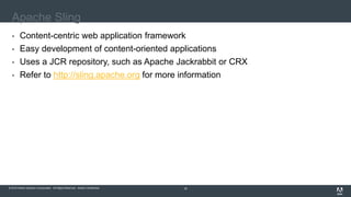 © 2016 Adobe Systems Incorporated. All Rights Reserved. Adobe Confidential.© 2016 Adobe Systems Incorporated. All Rights Reserved. Adobe Confidential. 18
Apache Sling
 Content-centric web application framework
 Easy development of content-oriented applications
 Uses a JCR repository, such as Apache Jackrabbit or CRX
 Refer to http://sling.apache.org for more information
 