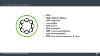 © 2016 Adobe Systems Incorporated. All Rights Reserved. Adobe Confidential.© 2016 Adobe Systems Incorporated. All Rights Reserved. Adobe Confidential. 2
In this presentation …
 AEM ?
 Adobe Marketing Cloud
 AEM capabilities
 User profiles
 AEM authors
 AEM developers
 AEM system administrators
 Basic technology stack
 AEM integration with Analytics & Target
 
