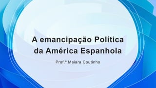 A emancipação Política
da América Espanhola
Prof.ª Maiara Coutinho
 
