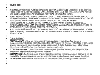 DIA DO FICO A PRIMEIRA VITÓRIA DO PARTIDO BRASILEIRO CONTRA AS CORTES DE LISBOA FOI O DIA DO FICO. NESSE EPISÓDIO D. PEDRO RECEBEU UM MANIFESTO COM MAIS DE 8 MIL ASSINATURAS PEDINDO QUE ELE DESOBEDECESSE ÀS ORDENS DE PORTUGAL E FICASSE NO BRASIL.A SEGUNDA VITÓRIA DO PARTIDO BRASILEIRO FICOU CONHECIDA COMO O “CUMPRA-SE”. D. PEDRO ASSINOU UM DECRETO DETERMINANDO QUE QUALQUER ORDEM VINDA DE PORTUGAL SÓ SERIA OBEDECIDA NO BRASIL MEDIANTE O “CUMPRA-SE’ DO PRINCÍPE REGENTE.MESES DEPOIS, ÀS MARGENS DO RIO IPIRANGA, EM SÃO PAULO, D PEDRO RECEBEU DUAS IMPORTANTES CARTAS: UMA DAS CORTES PORTUGUESAS que ANULAVA OS ATOS DE D. PEDRO NO BRASIL E EXIGIA SEU REGRESSO IMEDIATO A PORTUGAL. E OUTRA DE JOSÉ BONIFÁCIO. CONTINHA UM AVISO: “SÓ EXISTIAM DOIS CAMINHOS: OU VOLTAR PARA PORTUGAL, COMO PRISIONEIRO OU PROCLAMAR A INDEPENDÊNCIA DO BRASIL, TORNANDO-SE IMPERADOR.” O QUE MUDOU ?POLITICAMENTE:  Existe um consenso entre os historiadores quanto ao fato de que a independência do Brasil foi liderada pelas elites, interessadas em manter a liberdade de comércio e ampliar a autonomia administrativa obtida no tempo de D. João. Dessa forma, a absorção do liberalismo no Brasil limitou-se à liquidação dos laços coloniais.ECONOMICAMENTE: O Brasil continuou sendo um país agrário e voltado para a exportação e importador de produtos manufaturados ingleses. SOCIALMENTE:  A estrutura social brasileira continuou sendo a mesma, pois não ocorreu o fim da escravidão. Os escravos eram a base de sustentação da produção agro-exportadora brasileira. EM RESUMO:  Conciliava-se a ruptura do pacto colonial com a preservação do escravismo.   