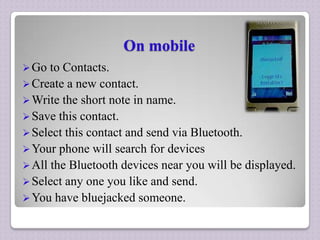 On mobile
 Go

to Contacts.
 Create a new contact.
 Write the short note in name.
 Save this contact.
 Select this contact and send via Bluetooth.
 Your phone will search for devices
 All the Bluetooth devices near you will be displayed.
 Select any one you like and send.
 You have bluejacked someone.

 
