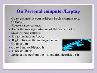 On Personal computer/Laptop
 Go

to contacts in your Address Book program (e.g.
Outlook).
 Create a new contact.
 Enter the message into one of the 'name' fields.
 Save the new contact.
 Go to the address book.
 Right-click on the message/contact.
 Go to action
 Go to Send to Bluetooth
 Click on other
 Select a device from the list and double click on it

 
