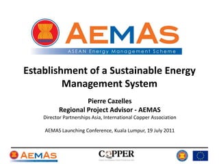 Establishment of a Sustainable Energy Management System Pierre Cazelles Regional Project Advisor - AEMAS Director Partnerships Asia, International Copper Association AEMAS Launching Conference, Kuala Lumpur, 19 July 2011 
