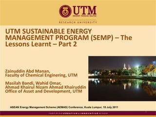 UTM SUSTAINABLE ENERGY MANAGEMENT PROGRAM (SEMP) – The Lessons Learnt – Part 2 ZainuddinAbdManan,  Faculty of Chemical Enginering, UTM MasilahBandi, Wahid Omar, Ahmad KhairulNizam Ahmad Khairuddin Office of Asset and Development, UTM 1 ASEAN Energy Management Scheme (AEMAS) Conference, Kuala Lumpur, 19 July 2011 