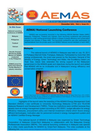 Biennial Newsletter                                                                  December 2011, Vol. 1, Issue #2
  In this Issue
 National Launching
                          AEMAS National Launching Conference
Conference of AEMAS 
                              AEMAS was successfuly launched in the following ASEAN Member States (AMS):
      Malaysia          Malaysia, Philippines, Thailand and Vietnam. Each launching conference was graciously
                        opened by a high ranking government official in charge of energy efficiency and conservation
     Philippines        program and policies in these AMS. The launching conference was also participated by
                        representatives from the private sector and AEMAS national council members of each AMS.
      Thailand

      Vietnam
                        Malaysia
  Results Oriented
 Monitoring (ROM)
                                The national launch of AEMAS in Malaysia was held on July 19, 2011
 Mission for AEMAS      in Putrajaya Marriott Hotel, Putrajaya, Malaysia. Participated by more than 300
      conducted         energy professionals, the event was graced by the Secretary General of the
  in the Philippines
                        Ministry of Energy, Green Technology and Water, Her Excellency Datuk Loo
                        Took Gee. Datuk Gee reiterated the strong support of the Malaysian
 AEMAS joined the       government to the AEMAS goals and objectives during the launch and added
Switch-Asia Network
 Facility Meeting in
                        that AEMAS will be an invaluable tool in Malaysia’s energy efficiency and
 Jakarta, Indonesia     conservation program.


    Funded by:




Switch-Asia Programme




                        (l-r): Dr. Gopi Kurup, CEO of TMR&D, Prof. Dr. Zainuddin Abd Manan of UTM, Dr. Nazily Mohd Noor, CEO of MGTC,
 Implementing Agency    Datuk Loo Took Gee, Sec-Gen of MEGTW, Ms. Viktorija Kaidalova of EUD-Malaysia, Dr. Mohd Zamzam Jaafar of MEPA
                        and Mr. Pierre Cazelles, AEMAS Regional Advisor.

               Highlights of the launch were the awarding of the AEMAS Energy Management Gold
 Standard (EMGS) 1-star certificate to University Technology Malaysia (UTM) and TELKOM
 Malaysia Research and Development (TMRD). These two institutions were certified because they
 already have an energy management system according to ISO 50001, budget allocation for energy
 efficiency measures, procurement policy and internal investment criteria which favors energy
 efficient technologies, motivation plan for personnel involved in energy management system and
 an AEMAS Certified Energy Manager.

              The national launch of AEMAS in Malaysia was organized by Green Technology
 Corporation of Malaysia (GreenTech Malaysia) in collaboration with the Malaysian Energy
 Professionals Association (MEPA). The national launching conference in Malaysia was opened
 by a video made specifically for AEMAS by GreenTech Malaysia. The video available at the
 following link: http://emtc-aemas.blogspot.com/2011/07/aemas-conference-materials.html
 