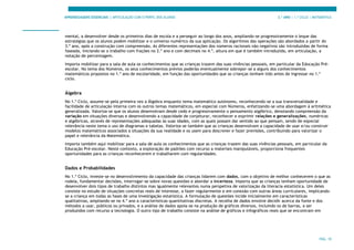 APRENDIZAGENS ESSENCIAIS | ARTICULAÇÃO COM O PERFIL DOS ALUNOS 3.º ANO | 1.º CICLO | MATEMÁTICA
PÁG. 10
mental, a desenvolver desde os primeiros dias de escola e a perseguir ao longo dos anos, ampliando-se progressivamente o leque das
estratégias que os alunos podem mobilizar e o universo numérico da sua aplicação. Os algoritmos das operações são abordados a partir do
3.º ano, após a construção com compreensão. As diferentes representações dos números racionais não negativos são introduzidas de forma
faseada, iniciando-se o trabalho com frações no 2.º ano e com decimais no 4.º, altura em que é também introduzida, em articulação, a
notação de percentagem.
Importa mobilizar para a sala de aula os conhecimentos que as crianças trazem das suas vivências pessoais, em particular da Educação Pré-
escolar. No tema dos Números, os seus conhecimentos prévios poderão eventualmente sobrepor-se a alguns dos conhecimentos
matemáticos propostos no 1.º ano de escolaridade, em função das oportunidades que as crianças tenham tido antes de ingressar no 1.º
ciclo.
Álgebra
No 1.º Ciclo, assume-se pela primeira vez a Álgebra enquanto tema matemático autónomo, reconhecendo-se a sua transversalidade e
facilidade de articulação interna com os outros temas matemáticos, em especial com Números, enfatizando-se uma abordagem à aritmética
generalizada. Valoriza-se que os alunos desenvolvam desde cedo e progressivamente o pensamento algébrico, denotando compreensão da
variação em situações diversas e desenvolvendo a capacidade de conjeturar, reconhecer e exprimir relações e generalizações, numéricas
e algébricas, através de representações adequadas às suas idades, com as quais possam dar sentido ao que pensam, sendo de especial
relevância neste tema o uso de diagramas e tabelas. Valoriza-se também que as crianças desenvolvam a capacidade de usar e/ou construir
modelos matemáticos associados a situações da sua realidade e os usem para descrever e fazer previsões, contribuindo para valorizar o
papel e relevância da Matemática.
Importa também aqui mobilizar para a sala de aula os conhecimentos que as crianças trazem das suas vivências pessoais, em particular da
Educação Pré-escolar. Neste contexto, a exploração de padrões com recurso a materiais manipuláveis, proporciona frequentes
oportunidades para as crianças reconhecerem e trabalharem com regularidades.
Dados e Probabilidades
No 1.º Ciclo, investe-se no desenvolvimento da capacidade das crianças lidarem com dados, com o objetivo de melhor conhecerem o que as
rodeia, fundamentar decisões, interrogar-se sobre novas questões e abordar a incerteza. Importa que as crianças tenham oportunidade de
desenvolver dois tipos de trabalho distintos mas igualmente relevantes numa perspetiva de valorização da literacia estatística. Um deles
consiste no estudo de situações concretas reais de interesse, a fazer regularmente e em conexão com outras áreas curriculares, implicando-
se a criança em todas as fases de uma investigação estatística. A formulação de questões incide inicialmente em características
qualitativas, ampliando-se no 4.º ano a características quantitativas discretas. A recolha de dados envolve decidir acerca da fonte e dos
métodos a usar, públicos ou privados, e a análise de dados apoia-se na produção de gráficos diversos, incluindo os de barras, a ser
produzidos com recurso a tecnologia. O outro tipo de trabalho consiste na análise de gráficos e infográficos reais que se encontram em
 