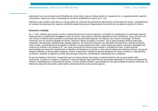 APRENDIZAGENS ESSENCIAIS | ARTICULAÇÃO COM O PERFIL DOS ALUNOS 3.º ANO | 1.º CICLO | MATEMÁTICA
PÁG. 11
publicações ou na comunicação social difundida por vários meios e que as crianças devem ser capazes de ler e, progressivamente, apreciar
criticamente. Destaca-se ainda a valorização do raciocínio probabilístico a partir do 3.º ano.
Sublinha-se que também neste tema as crianças podem ter usufruído de experiências significativas na Educação Pré-escolar, nomeadamente
no contexto da exploração dos mapas de recolha de dados diversos que frequentemente se encontram nas salas dos jardins de infância.
Geometria e Medida
No 1.º Ciclo, importa que os alunos iniciem o desenvolvimento do raciocínio espacial, com ênfase na visualização e na orientação espacial,
essenciais para a compreensão do espaço em que se movem, tendo acesso a diversas experiências físicas (itinerários, vistas, plantas) e/ou
com recurso a materiais que sustentem a construção das suas perceções espaciais, em especial com recurso a tecnologia. Os alunos
contactam com um conjunto alargado de formas, relativas a figuras no espaço e no plano, com as quais produzem diversas operações,
compondo e decompondo, estabelecendo relações espaciais. As isometrias começam a ser abordadas informalmente, através de deslizar,
rodar e voltar, sistematizando-se de seguida a reflexão e rotação (quartos de volta e meias voltas) para apoiar a posterior abordagem das
simetrias de reflexão e de rotação no 4.º ano. Estas constituem ferramentas para analisar a realidade em redor, proporcionando
oportunidades aos alunos de reconhecerem a relevância da Geometria na criação e construção de objetos de contextos diversos. No que diz
respeito à Medida, os alunos podem comparar, estimar e determinar medidas de diversas grandezas em vários contextos e, relativamente
ao dinheiro, propõem-se algumas incursões pela educação financeira, estreitamente relacionada com a cidadania.
No que diz respeito a este tema, é expectável que as crianças tenham tido acesso a materiais diversos com os quais tenham feito
construções, no plano e no espaço, e conheçam o nome de algumas figuras geométricas que tenham aprendido no contexto de experiências
diversas, nomeadamente na Educação Pré-escolar. Convém também atender a que poderão ter tido oportunidade de explorar itinerários, no
âmbito de saídas das instituições, potenciando o desenvolvimento do seu sentido espacial.
 
