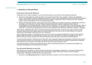 APRENDIZAGENS ESSENCIAIS | ARTICULAÇÃO COM O PERFIL DOS ALUNOS 3.º ANO | 1.º CICLO | MATEMÁTICA
PÁG. 2
1. Matemática na Educação Básica
Porque devem todos aprender Matemática?
A Matemática tem um lugar privilegiado no currículo de inúmeros países, que se justifica por dois argumentos diferentes:
● Nenhum ser humano pode ficar privado de conhecer e tirar partido do património ímpar, científico e cultural, que a Matemática
constitui. Uma experiência matemática adequada proporciona às crianças e jovens a possibilidade de desenvolvimento pessoal cognitivo
e dota-os de ferramentas intelectuais relevantes para melhor conhecer, compreender e atuar no mundo em que vivem, prosseguir
estudos, aceder a uma profissão e exercer uma cidadania democrática.
● Nenhuma sociedade pode dispensar a preparação dos seus futuros cidadãos para os desafios que enfrenta, nomeadamente científicos e
tecnológicos, num mundo em que é preciso mobilizar múltiplas literacias para responder às exigências destes tempos de
imprevisibilidade e de mudanças aceleradas. A ideia de “literacia matemática”, em que a OCDE (https://www.oecd.org/pisa/) destaca
a capacidade de raciocinar matematicamente e interpretar e usar a Matemática na resolução de problemas de contextos diversos do
mundo real, é crucial para que cada pessoa possa viver e atuar socialmente de modo informado, contributivo, autónomo e responsável.
Neste contexto, “Matemática para todos” é um princípio essencial que este documento curricular assume. Dirige-se a todos os alunos,
afirmando inequivocamente que ninguém pode ficar excluído da Matemática e que cada um deve ter oportunidade de ser sujeito de
experiências de aprendizagem matematicamente ricas e desafiantes.
Outro princípio que se assume é “A Matemática é única, mas não é a única”, que perspetiva a Matemática no quadro de uma educação
global e integral do indivíduo, na qual a Matemática contribui, a par com as outras áreas curriculares e em diálogo com elas, para o
desenvolvimento das áreas de competências transversais indicadas no Perfil dos Alunos à Saída da Escolaridade Obrigatória.
O terceiro princípio assumido é “Matemática para o século XXI”, que corresponde à focagem das aprendizagens matemáticas dos alunos no
que é efetivamente relevante nos tempos atuais, com desafios claramente distintos dos do século passado, acompanhando as tendências
internacionais no que diz respeito a uma seleção criteriosa do que os alunos devem aprender e como.
A consideração destes três princípios teve implicações que se refletem na definição dos objetivos e conteúdos de aprendizagem, das
orientações metodológicas e das orientações para a avaliação.
Para quê aprender Matemática no século XXI?
Este documento curricular define um conjunto de objetivos gerais para a aprendizagem da Matemática, valorizando uma perspetiva de
literacia matemática. Define oito objetivos que todos os alunos devem conseguir atingir e que envolvem, de forma integrada,
conhecimentos, capacidades e atitudes relativas a esta área do saber:
1. Desenvolver uma predisposição positiva para aprender Matemática e relacionar-se de forma produtiva com esta disciplina nos diversos
 