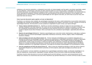 APRENDIZAGENS ESSENCIAIS | ARTICULAÇÃO COM O PERFIL DOS ALUNOS 3.º ANO | 1.º CICLO | MATEMÁTICA
PÁG. 8
problemas ou de raciocínio matemático, a realização de uma tarefa, em tempo alargado, que faça apelo a uma destas capacidades, poderá
ser mais adequado. A apresentação e discussão oral desta resolução poderá ser uma forma de avaliar a capacidade de comunicação
matemática dos alunos. Já a realização de um pequeno projeto, a pares ou em grupo, poderá fornecer ao professor e aos alunos evidências
da sua capacidade de estabelecer conexões matemáticas com outras disciplinas ou da sua literacia estatística. Ao não respeitar esta
orientação corre-se o risco de reduzir o currículo às aprendizagens de nível cognitivo mais baixo, por serem estas as que são vistas como
sendo mais fáceis de mensurar.
Como é que este documento apoia a gestão curricular em Matemática?
O professor é um elemento-chave mediador das aprendizagens matemáticas dos alunos, sendo fundamentais as suas escolhas relativamente
à abordagem dos conteúdos de aprendizagem e às orientações metodológicas que integram o documento curricular. Expresso no formato de
Aprendizagens Essenciais, este documento curricular apresenta-se organizado em quatro colunas, que importa distinguir:
• Temas e tópicos matemáticos [Coluna 1] — Identifica os conceitos matemáticos a abordar ao longo do ano de escolaridade, sem
pretender estabelecer uma ordem sequencial. Por incidir num ano de escolaridade específico, detalha os conteúdos a introduzir nesse
ano, pressupondo necessariamente que o que foi abordado nos anos anteriores precisa de ser retomado. A explicitação por ciclo,
incluída na segunda secção desta Introdução, indica os principais focos dos conteúdos de aprendizagem, organizados pelos diferentes
temas;
• Objetivos de aprendizagem [Coluna 2] — Explicita as aprendizagens que o aluno deve revelar relativamente a cada tópico e subtópico
em cada um dos cinco temas de aprendizagem (Capacidades matemáticas transversais, Números, Álgebra, Dados e Probabilidades,
Geometria e Medida);
• Ações estratégicas de ensino do professor [Coluna 3] — Fornece indicações metodológicas que se consideram adequadas para a
promoção dos objetivos de aprendizagem definidos, relativos aos conhecimentos e capacidades matemáticas e também às capacidades
e atitudes gerais ancoradas no Perfil dos Alunos à Saída da Escolaridade Obrigatória. Inclui também exemplos de abordagens aos
conhecimentos, tarefas a propor aos alunos e o modo de as explorar, para clarificação e ilustração das orientações metodológicas.
Destaca-se a inclusão de exemplos que sublinham a intenção de, através da mesma tarefa, serem trabalhados objetivos de diversos
subtópicos matemáticos e/ou capacidades matemáticas, numa lógica de articulação de aprendizagens e de racionalização do tempo;
• Áreas de competências do Perfil dos Alunos [Coluna 4] — Indica as áreas de competências definidas no Perfil dos Alunos à Saída da
Escolaridade Obrigatória cujo desenvolvimento é promovido, de forma explícita, pelas ações estratégicas do professor que são
indicadas.
Assim, este documento curricular estabelece uma ligação entre as aprendizagens matemáticas visadas, as indicações metodológicas e as
áreas de competências, conhecimentos, capacidades e atitudes, definidas no Perfil dos Alunos à Saída da Escolaridade Obrigatória.
O professor encontra neste documento um recurso de trabalho que lhe permitirá delinear o seu ensino, que necessariamente terá de
adequar aos contextos e às características das suas turmas. Reconhecer que aprender Matemática é um direito universal de todos os alunos
 