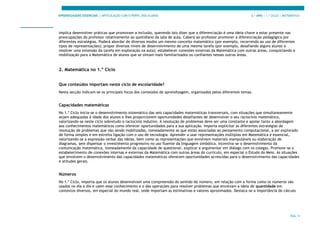 APRENDIZAGENS ESSENCIAIS | ARTICULAÇÃO COM O PERFIL DOS ALUNOS 3.º ANO | 1.º CICLO | MATEMÁTICA
PÁG. 9
implica desenvolver práticas que promovam a inclusão, querendo isto dizer que a diferenciação é uma ideia-chave a estar presente nas
preocupações do professor relativamente ao quotidiano da sala de aula. Caberá ao professor promover a diferenciação pedagógica por
diferentes estratégias. Poderá abordar de diversos modos um mesmo conceito matemático (por exemplo, recorrendo ao uso de diferentes
tipos de representações); propor diversos níveis de desenvolvimento de uma mesma tarefa (por exemplo, desafiando alguns alunos a
resolver uma extensão da tarefa em exploração na aula); estabelecer conexões externas da Matemática com outras áreas, conquistando a
mobilização para a Matemática de alunos que se sintam mais familiarizados ou confiantes nessas outras áreas.
2. Matemática no 1.º Ciclo
Que conteúdos importam neste ciclo de escolaridade?
Nesta secção indicam-se os principais focos dos conteúdos de aprendizagem, organizados pelos diferentes temas.
Capacidades matemáticas
No 1.º Ciclo inicia-se o desenvolvimento sistemático das seis capacidades matemáticas transversais, com situações que simultaneamente
sejam adequadas à idade dos alunos e lhes proporcionem oportunidades desafiantes de desenvolver o seu raciocínio matemático,
valorizando-se neste ciclo sobretudo o raciocínio indutivo. A resolução de problemas deve ser uma constante e apoiar tanto a abordagem
aos conhecimentos matemáticos como oferecer oportunidades para a sua aplicação. Importa explicitar as diferentes estratégias de
resolução de problemas que vão sendo mobilizadas, nomeadamente as que estão associadas ao pensamento computacional, a ser explorado
de forma simples e em estreita ligação com o uso de tecnologia. Aprender a usar representações múltiplas em Matemática é essencial,
valorizando-se a expressão verbal das ideias, bem como as representações que envolvem materiais manipuláveis ou elaboração de
diagramas, sem dispensar o investimento progressivo no uso fluente da linguagem simbólica. Incentiva-se o desenvolvimento da
comunicação matemática, nomeadamente da capacidade de questionar, explicar e argumentar em diálogo com os colegas. Promove-se o
estabelecimento de conexões internas e externas da Matemática com outras áreas do currículo, em especial o Estudo do Meio. As situações
que envolvem o desenvolvimento das capacidades matemáticas oferecem oportunidades acrescidas para o desenvolvimento das capacidades
e atitudes gerais.
Números
No 1.º Ciclo, importa que os alunos desenvolvam uma compreensão do sentido de número, em relação com a forma como os números são
usados no dia a dia e usem esse conhecimento e o das operações para resolver problemas que envolvam a ideia de quantidade em
contextos diversos, em especial do mundo real, onde importam as estimativas e valores aproximados. Destaca-se a importância do cálculo
 