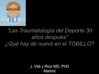 J. Vilà y Rico MD, PhD
Madrid
“Las Traumatología del Deporte 30
años después”
¿Qué hay de nuevo en el TOBILLO?
 