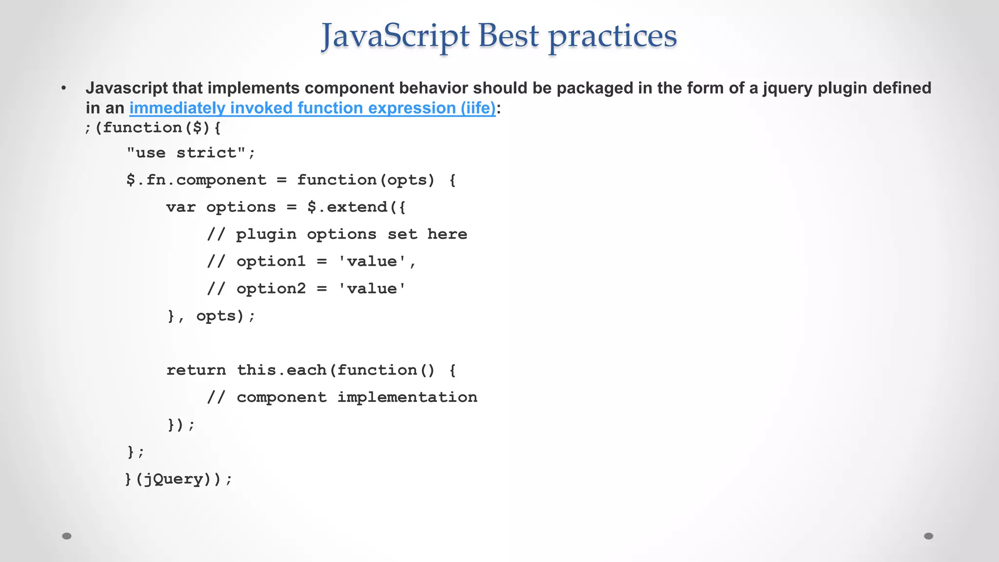 JavaScript Best practices
• Javascript that implements component behavior should be packaged in the form of a jquery plugin defined
in an immediately invoked function expression (iife):
;(function($){
"use strict";
$.fn.component = function(opts) {
var options = $.extend({
// plugin options set here
// option1 = 'value',
// option2 = 'value'
}, opts);
return this.each(function() {
// component implementation
});
};
}(jQuery));
 