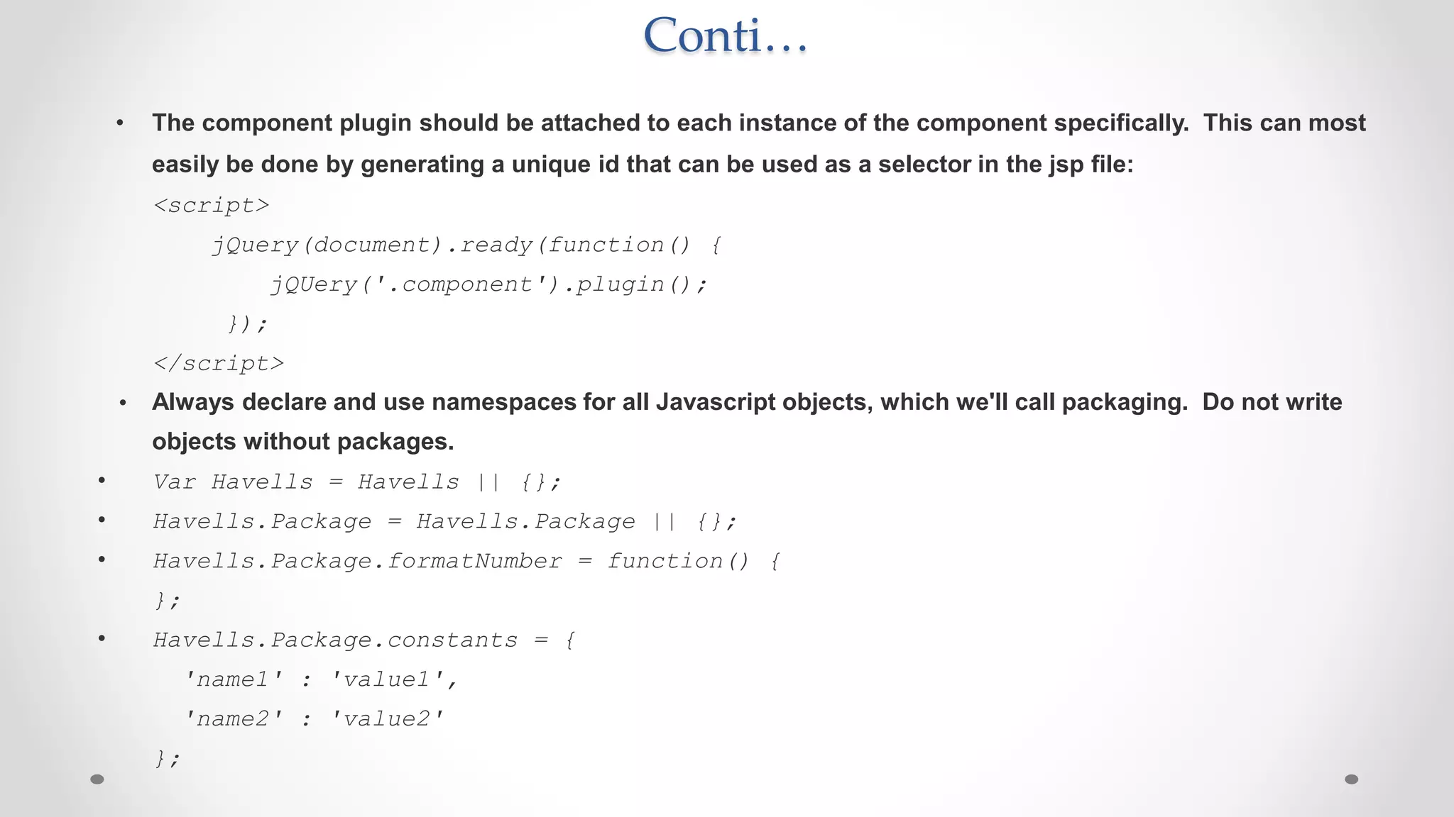 Conti…
• The component plugin should be attached to each instance of the component specifically. This can most
easily be done by generating a unique id that can be used as a selector in the jsp file:
<script>
jQuery(document).ready(function() {
jQUery('.component').plugin();
});
</script>
• Always declare and use namespaces for all Javascript objects, which we'll call packaging. Do not write
objects without packages.
• Var Havells = Havells || {};
• Havells.Package = Havells.Package || {};
• Havells.Package.formatNumber = function() {
};
• Havells.Package.constants = {
'name1' : 'value1',
'name2' : 'value2'
};
 