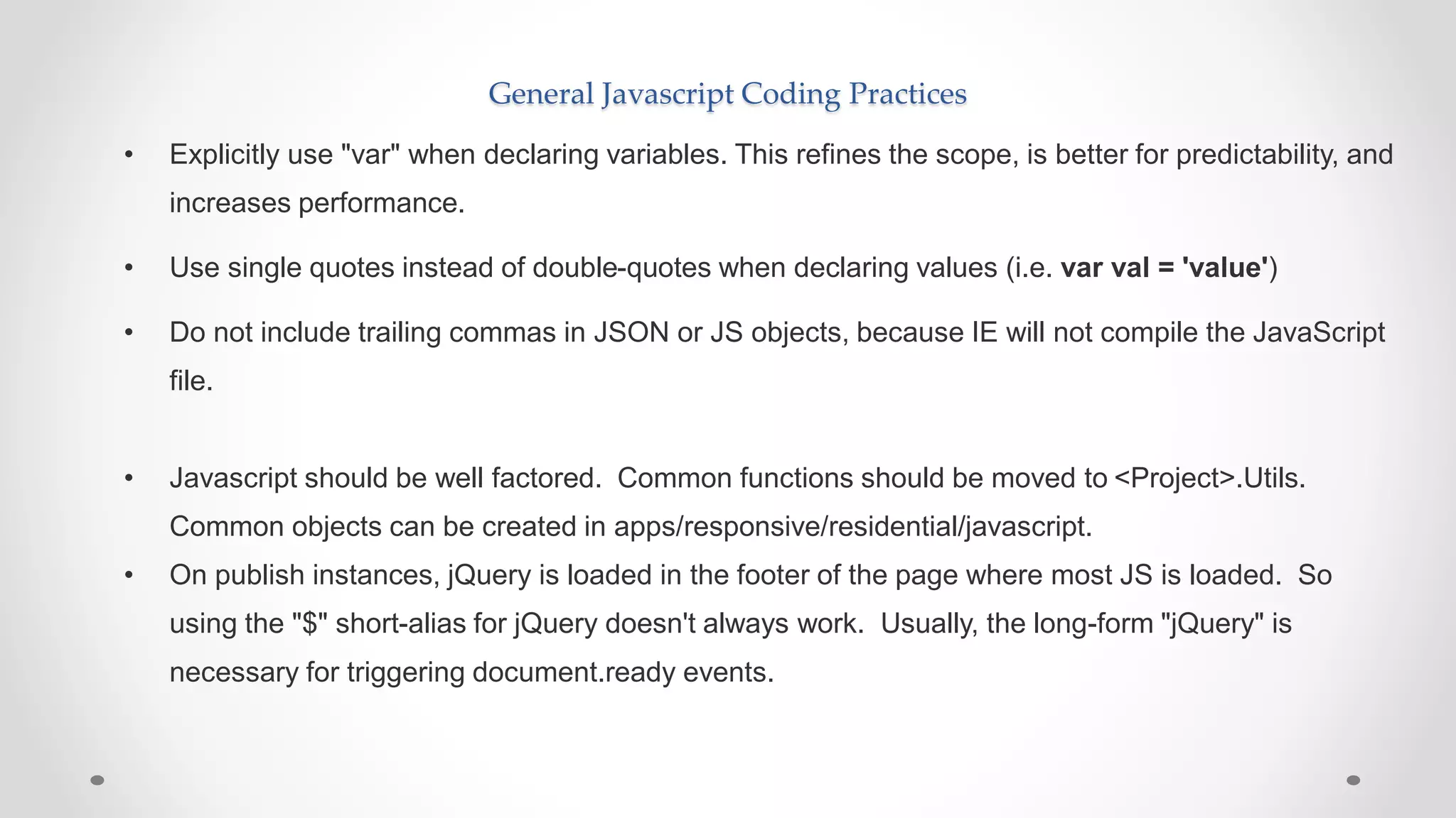General Javascript Coding Practices
• Explicitly use "var" when declaring variables. This refines the scope, is better for predictability, and
increases performance.
• Use single quotes instead of double-quotes when declaring values (i.e. var val = 'value')
• Do not include trailing commas in JSON or JS objects, because IE will not compile the JavaScript
file.
• Javascript should be well factored. Common functions should be moved to <Project>.Utils.
Common objects can be created in apps/responsive/residential/javascript.
• On publish instances, jQuery is loaded in the footer of the page where most JS is loaded. So
using the "$" short-alias for jQuery doesn't always work. Usually, the long-form "jQuery" is
necessary for triggering document.ready events.
 
