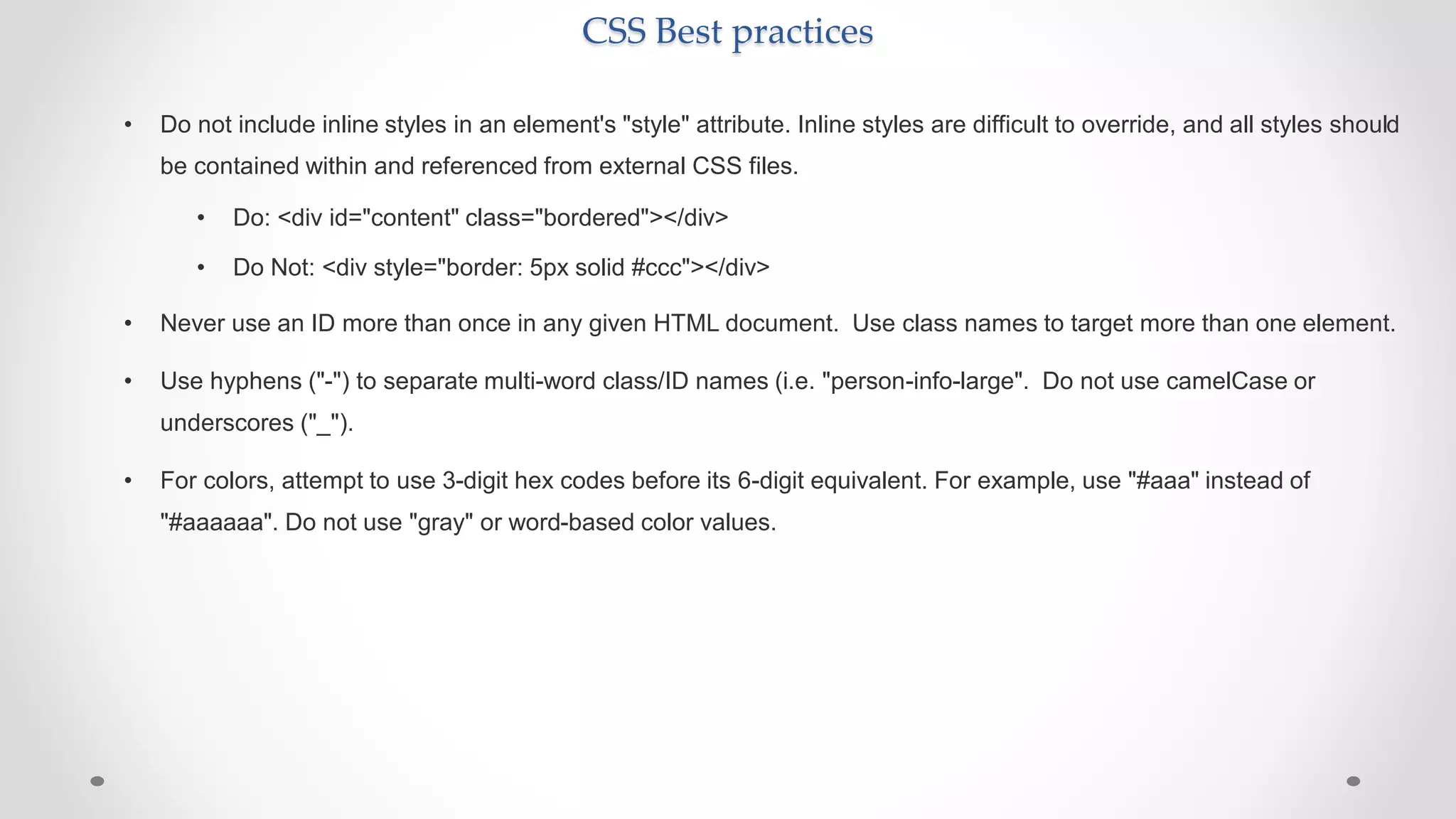 CSS Best practices
• Do not include inline styles in an element's "style" attribute. Inline styles are difficult to override, and all styles should
be contained within and referenced from external CSS files.
• Do: <div id="content" class="bordered"></div>
• Do Not: <div style="border: 5px solid #ccc"></div>
• Never use an ID more than once in any given HTML document. Use class names to target more than one element.
• Use hyphens ("-") to separate multi-word class/ID names (i.e. "person-info-large". Do not use camelCase or
underscores ("_").
• For colors, attempt to use 3-digit hex codes before its 6-digit equivalent. For example, use "#aaa" instead of
"#aaaaaa". Do not use "gray" or word-based color values.
 