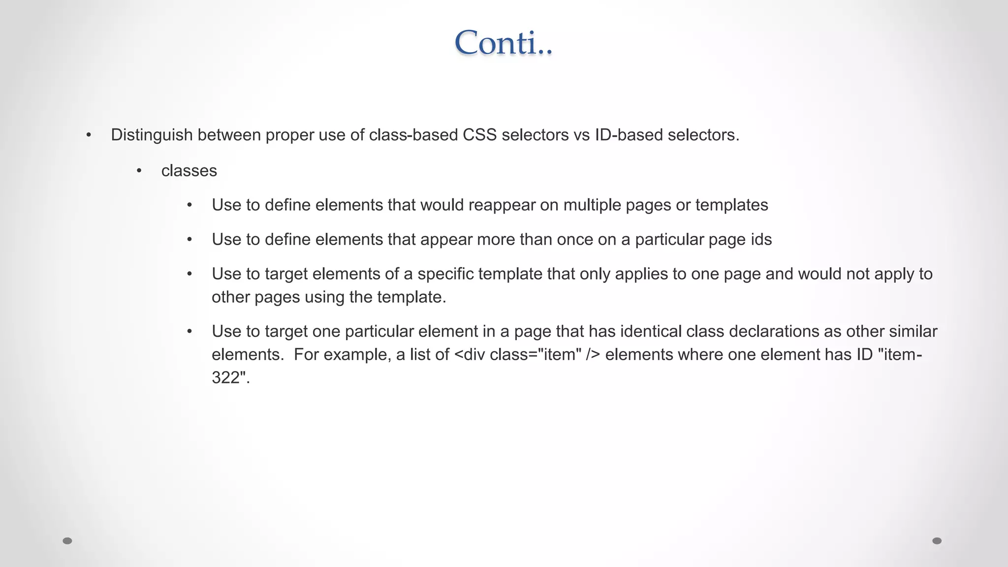 Conti..
• Distinguish between proper use of class-based CSS selectors vs ID-based selectors.
• classes
• Use to define elements that would reappear on multiple pages or templates
• Use to define elements that appear more than once on a particular page ids
• Use to target elements of a specific template that only applies to one page and would not apply to
other pages using the template.
• Use to target one particular element in a page that has identical class declarations as other similar
elements. For example, a list of <div class="item" /> elements where one element has ID "item-
322".
 