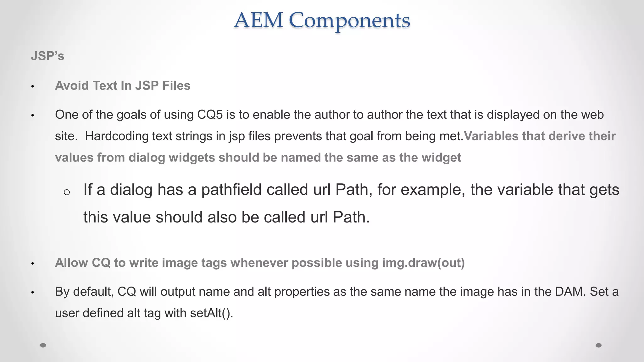AEM Components
JSP’s
• Avoid Text In JSP Files
• One of the goals of using CQ5 is to enable the author to author the text that is displayed on the web
site. Hardcoding text strings in jsp files prevents that goal from being met.Variables that derive their
values from dialog widgets should be named the same as the widget
o If a dialog has a pathfield called url Path, for example, the variable that gets
this value should also be called url Path.
• Allow CQ to write image tags whenever possible using img.draw(out)
• By default, CQ will output name and alt properties as the same name the image has in the DAM. Set a
user defined alt tag with setAlt().
 