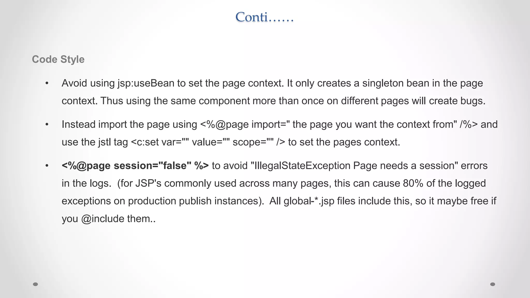 Conti……
Code Style
• Avoid using jsp:useBean to set the page context. It only creates a singleton bean in the page
context. Thus using the same component more than once on different pages will create bugs.
• Instead import the page using <%@page import=" the page you want the context from" /%> and
use the jstl tag <c:set var="" value="" scope="" /> to set the pages context.
• <%@page session="false" %> to avoid "IllegalStateException Page needs a session" errors
in the logs. (for JSP's commonly used across many pages, this can cause 80% of the logged
exceptions on production publish instances). All global-*.jsp files include this, so it maybe free if
you @include them..
 