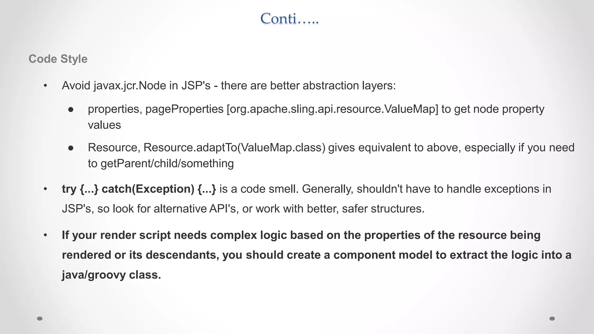 Conti…..
Code Style
• Avoid javax.jcr.Node in JSP's - there are better abstraction layers:
● properties, pageProperties [org.apache.sling.api.resource.ValueMap] to get node property
values
● Resource, Resource.adaptTo(ValueMap.class) gives equivalent to above, especially if you need
to getParent/child/something
• try {...} catch(Exception) {...} is a code smell. Generally, shouldn't have to handle exceptions in
JSP's, so look for alternative API's, or work with better, safer structures.
• If your render script needs complex logic based on the properties of the resource being
rendered or its descendants, you should create a component model to extract the logic into a
java/groovy class.
 