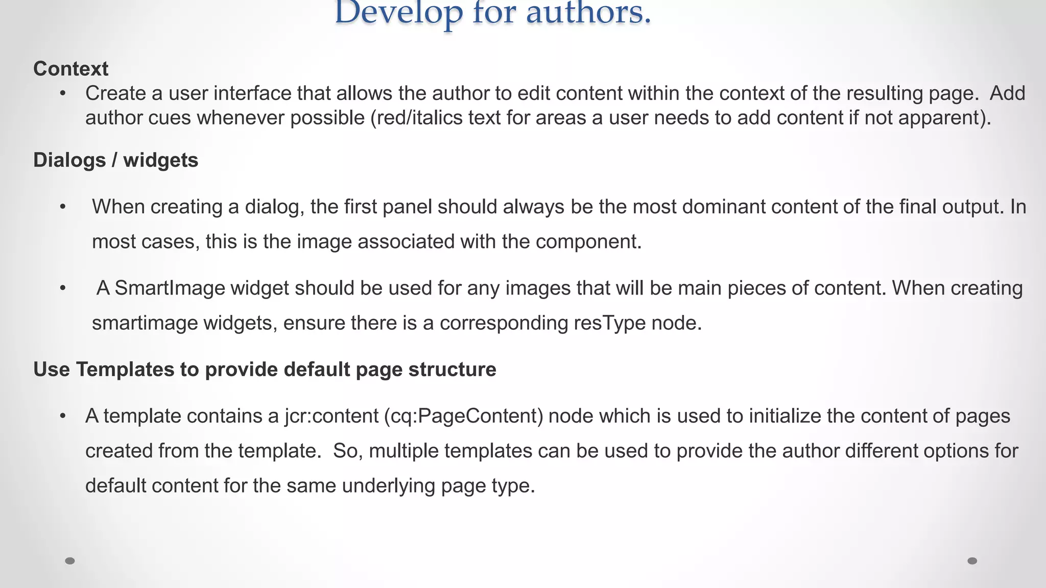 Develop for authors.
Context
• Create a user interface that allows the author to edit content within the context of the resulting page. Add
author cues whenever possible (red/italics text for areas a user needs to add content if not apparent).
Dialogs / widgets
• When creating a dialog, the first panel should always be the most dominant content of the final output. In
most cases, this is the image associated with the component.
• A SmartImage widget should be used for any images that will be main pieces of content. When creating
smartimage widgets, ensure there is a corresponding resType node.
Use Templates to provide default page structure
• A template contains a jcr:content (cq:PageContent) node which is used to initialize the content of pages
created from the template. So, multiple templates can be used to provide the author different options for
default content for the same underlying page type.
 