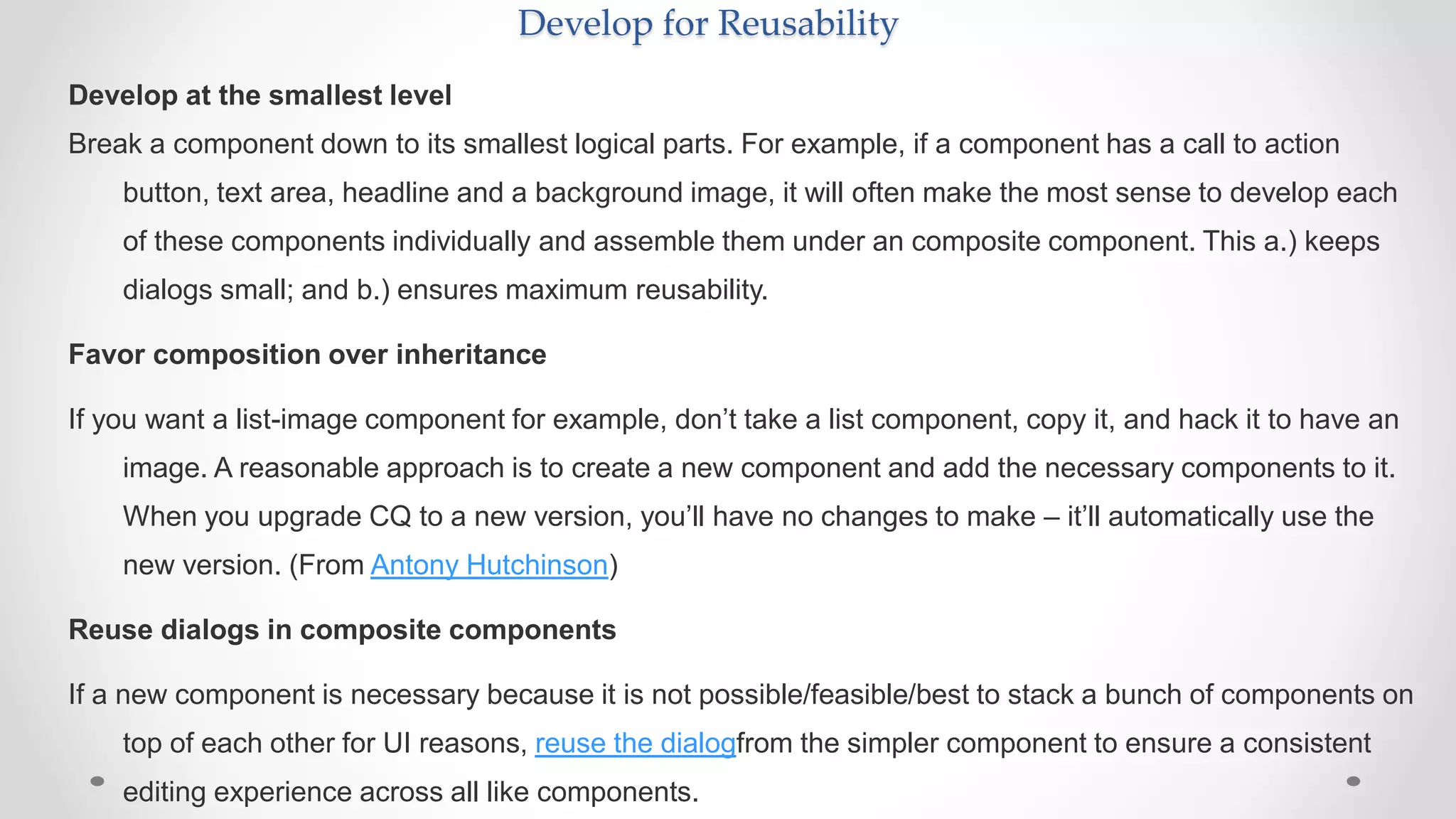 Develop for Reusability
Develop at the smallest level
Break a component down to its smallest logical parts. For example, if a component has a call to action
button, text area, headline and a background image, it will often make the most sense to develop each
of these components individually and assemble them under an composite component. This a.) keeps
dialogs small; and b.) ensures maximum reusability.
Favor composition over inheritance
If you want a list-image component for example, don’t take a list component, copy it, and hack it to have an
image. A reasonable approach is to create a new component and add the necessary components to it.
When you upgrade CQ to a new version, you’ll have no changes to make – it’ll automatically use the
new version. (From Antony Hutchinson)
Reuse dialogs in composite components
If a new component is necessary because it is not possible/feasible/best to stack a bunch of components on
top of each other for UI reasons, reuse the dialogfrom the simpler component to ensure a consistent
editing experience across all like components.
 