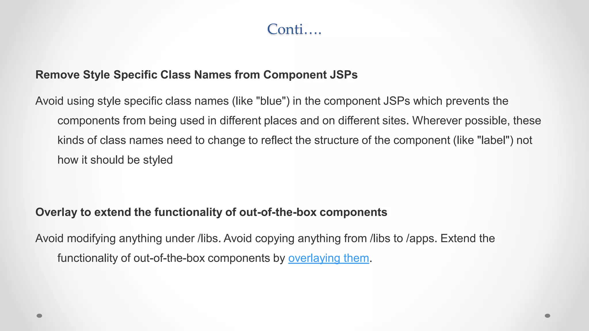 Conti….
Remove Style Specific Class Names from Component JSPs
Avoid using style specific class names (like "blue") in the component JSPs which prevents the
components from being used in different places and on different sites. Wherever possible, these
kinds of class names need to change to reflect the structure of the component (like "label") not
how it should be styled
Overlay to extend the functionality of out-of-the-box components
Avoid modifying anything under /libs. Avoid copying anything from /libs to /apps. Extend the
functionality of out-of-the-box components by overlaying them.
 