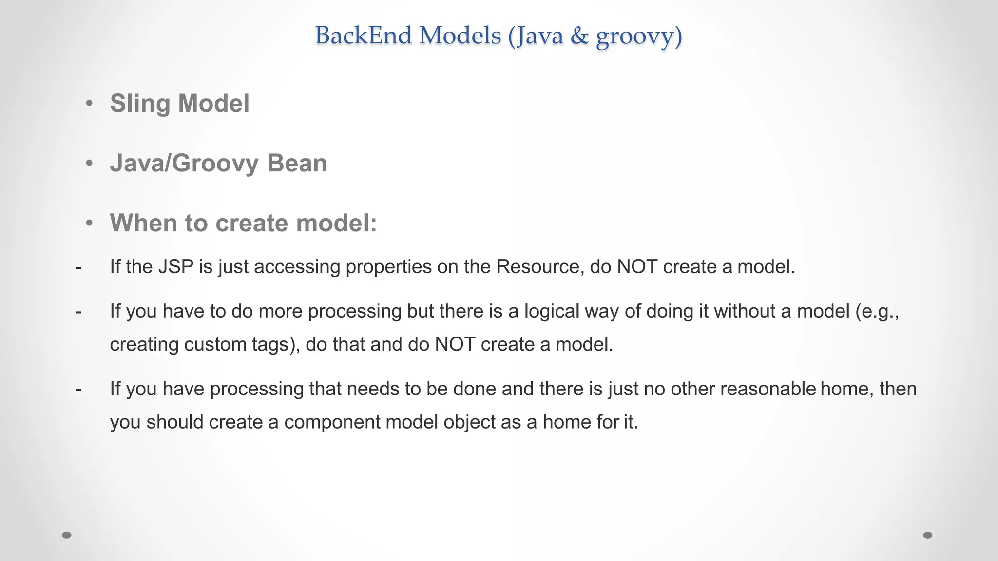 BackEnd Models (Java & groovy)
• Sling Model
• Java/Groovy Bean
• When to create model:
- If the JSP is just accessing properties on the Resource, do NOT create a model.
- If you have to do more processing but there is a logical way of doing it without a model (e.g.,
creating custom tags), do that and do NOT create a model.
- If you have processing that needs to be done and there is just no other reasonable home, then
you should create a component model object as a home for it.
 