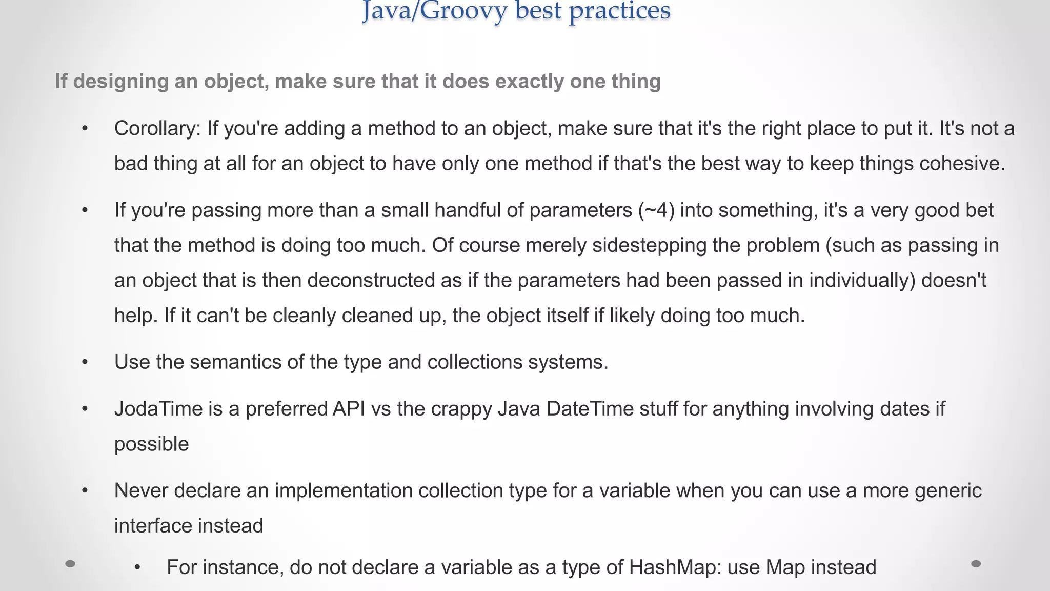 Java/Groovy best practices
If designing an object, make sure that it does exactly one thing
• Corollary: If you're adding a method to an object, make sure that it's the right place to put it. It's not a
bad thing at all for an object to have only one method if that's the best way to keep things cohesive.
• If you're passing more than a small handful of parameters (~4) into something, it's a very good bet
that the method is doing too much. Of course merely sidestepping the problem (such as passing in
an object that is then deconstructed as if the parameters had been passed in individually) doesn't
help. If it can't be cleanly cleaned up, the object itself if likely doing too much.
• Use the semantics of the type and collections systems.
• JodaTime is a preferred API vs the crappy Java DateTime stuff for anything involving dates if
possible
• Never declare an implementation collection type for a variable when you can use a more generic
interface instead
• For instance, do not declare a variable as a type of HashMap: use Map instead
 