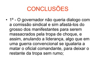 CONCLUSÕES  1º - O governador não queria dialogo com a comissão sindical e sim afastá-los do grosso dos manifestantes para serem massacrados pela tropa de choque, e assim, anulando a liderança, algo que em uma guerra convencional se igualaria a matar o oficial comandante, para deixar o restante da tropa sem rumo; 