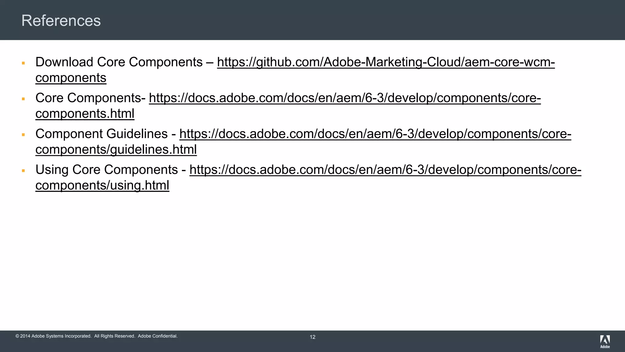 © 2015 Adobe Systems Incorporated. All Rights Reserved. Adobe Confidential.© 2014 Adobe Systems Incorporated. All Rights Reserved. Adobe Confidential.
References
 Download Core Components – https://github.com/Adobe-Marketing-Cloud/aem-core-wcm-
components
 Core Components- https://docs.adobe.com/docs/en/aem/6-3/develop/components/core-
components.html
 Component Guidelines - https://docs.adobe.com/docs/en/aem/6-3/develop/components/core-
components/guidelines.html
 Using Core Components - https://docs.adobe.com/docs/en/aem/6-3/develop/components/core-
components/using.html
12
 