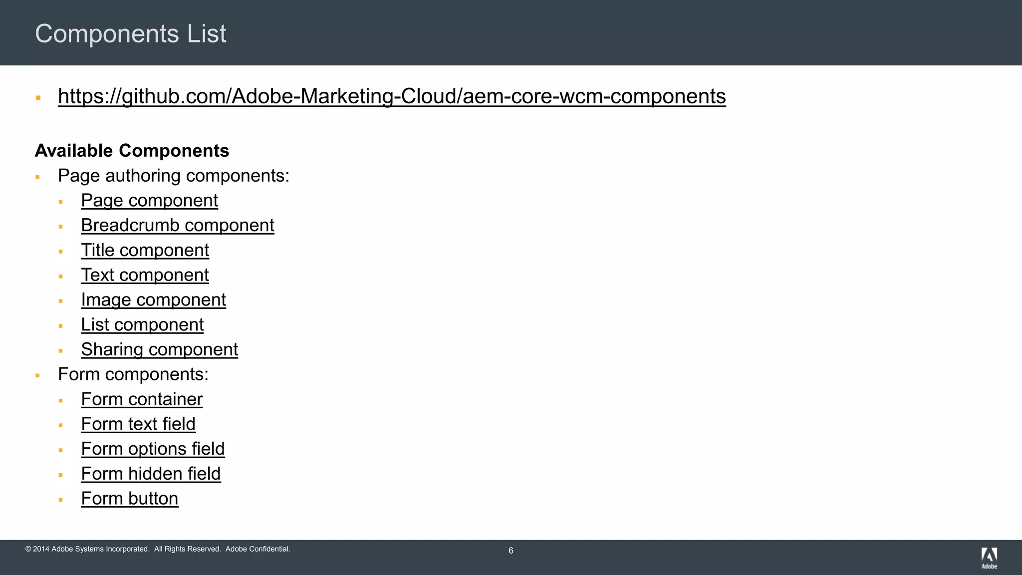 © 2015 Adobe Systems Incorporated. All Rights Reserved. Adobe Confidential.© 2014 Adobe Systems Incorporated. All Rights Reserved. Adobe Confidential.
Components List
 https://github.com/Adobe-Marketing-Cloud/aem-core-wcm-components
Available Components
 Page authoring components:
 Page component
 Breadcrumb component
 Title component
 Text component
 Image component
 List component
 Sharing component
 Form components:
 Form container
 Form text field
 Form options field
 Form hidden field
 Form button
6
 