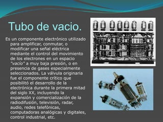 Tubo de vacio.Es un componente electrónico utilizado para amplificar, conmutar, o modificar una señal eléctrica mediante el control del movimiento de los electrones en un espacio "vacío" a muy baja presión, o en presencia de gases especialmente seleccionados. La válvula originaria fue el componente crítico que posibilitó el desarrollo de la electrónica durante la primera mitad del siglo XX, incluyendo la expansión y comercialización de la radiodifusión, televisión, radar, audio, redes telefónicas, computadoras analógicas y digitales, control industrial, etc.