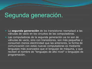 Segunda generación.La segunda generación de los transistores reemplazó a las válvulas de vacío en los circuitos de las computadoras.Las computadoras de la segunda generación ya no son de válvulas de vacío, sino con transistores, son más pequeñas y consumen menos electricidad que las anteriores, la forma de comunicación con estas nuevas computadoras es mediante lenguajes más avanzados que el lenguaje de máquina, y que reciben el nombre de "lenguajes de alto nivel" o lenguajes de programación.
