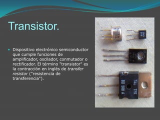 Transistor.Dispositivo electrónico semiconductor que cumple funciones de amplificador, oscilador, conmutador o rectificador. El término "transistor" es la contracción en inglés de transfer resistor ("resistencia de transferencia"). 