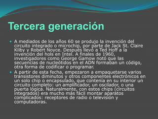 Tercera generación A mediados de los años 60 se produjo la invención del circuito integrado o microchip, por parte de Jack St. Claire Kilby y Robert Noyce. Después llevó a Ted Hoff a la invención del hols en Intel. A finales de 1960, investigadores como George Gamow notó que las secuencias de nucleótidos en el ADN formaban un código, otra forma de codificar o programar.A partir de esta fecha, empezaron a empaquetarse varios transistores diminutos y otros componentes electrónicos en un solo chip o encapsulado, que contenía en su interior un circuito completo: un amplificador, un oscilador, o una puerta lógica. Naturalmente, con estos chips (circuitos integrados) era mucho más fácil montar aparatos complicados: receptores de radio o televisión y computadoras.