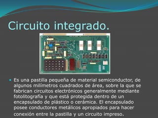 Circuito integrado.Es una pastilla pequeña de material semiconductor, de algunos milímetros cuadrados de área, sobre la que se fabrican circuitos electrónicos generalmente mediante fotolitografía y que está protegida dentro de un encapsulado de plástico o cerámica. El encapsulado posee conductores metálicos apropiados para hacer conexión entre la pastilla y un circuito impreso.