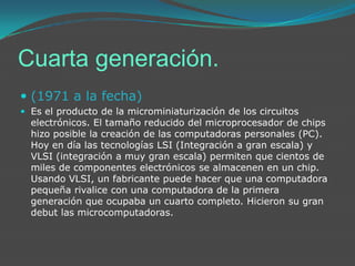 Cuarta generación.(1971 a la fecha) Es el producto de la microminiaturización de los circuitos electrónicos. El tamaño reducido del microprocesador de chips hizo posible la creación de las computadoras personales (PC). Hoy en día las tecnologías LSI (Integración a gran escala) y VLSI (integración a muy gran escala) permiten que cientos de miles de componentes electrónicos se almacenen en un chip. Usando VLSI, un fabricante puede hacer que una computadora pequeña rivalice con una computadora de la primera generación que ocupaba un cuarto completo. Hicieron su gran debut las microcomputadoras.