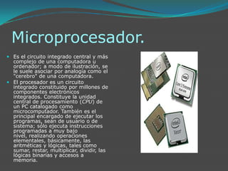 Microprocesador.Es el circuito integrado central y más complejo de una computadora u ordenador; a modo de ilustración, se le suele asociar por analogía como el "cerebro" de una computadora.El procesador es un circuito integrado constituido por millones de componentes electrónicos integrados. Constituye la unidad central de procesamiento (CPU) de un PC catalogado como microcomputador. También es el principal encargado de ejecutar los programas, sean de usuario o de sistema; sólo ejecuta instrucciones programadas a muy bajo nivel, realizando operaciones elementales, básicamente, las aritméticas y lógicas, tales como sumar, restar, multiplicar, dividir, las lógicas binarias y accesos a memoria.