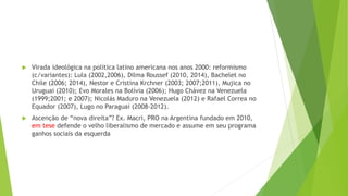 Virada ideológica na politica latino americana nos anos 2000: reformismo
(c/variantes): Lula (2002,2006), Dilma Roussef (2010, 2014), Bachelet no
Chile (2006; 2014), Nestor e Cristina Krchner (2003; 2007;2011), Mujica no
Uruguai (2010); Evo Morales na Bolívia (2006); Hugo Chávez na Venezuela
(1999;2001; e 2007); Nicolás Maduro na Venezuela (2012) e Rafael Correa no
Equador (2007), Lugo no Paraguai (2008-2012).
 Ascenção de “nova direita”? Ex. Macri, PRO na Argentina fundado em 2010,
em tese defende o velho liberalismo de mercado e assume em seu programa
ganhos sociais da esquerda
 