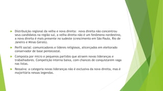  Distribuição regional da velha e nova direita: nova direita não concentrou
seus candidatos na região sul, a velha direita não é um fenômeno nordestino,
a nova direita é mais presente no sudeste (crescimento em São Paulo, Rio de
Janeiro e Minas Gerais).
 Perfil social: comunicadores e líderes religiosos, alicerçados em eleitorado
conservador de base pentecostal.
 Composta por micro e pequenos partidos que atraem novas lideranças e
trabalhadores. Competição interna baixa, com chances de conquistarem vaga
nas listas.
 Ressalva: a categoria novas lideranças não é exclusiva da nova direita, mas é
majoritária nessas legendas.
 