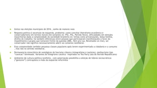  êxitos nas eleições municipais de 2016 , sonho de maiores voos
 Resposta politica à ascenção da esquerda, problema: como conciliar liberalismo econômico e
conservadorismo em termos morais (há variantes ex: PSC, PSL, Partido Novo), dificuldades em eleições
majoritárias dada a complexidade da sociedade brasileira ex: temas como privatizações, bolsa família,
direito do trabalho; há também diferenças entre pessoas que participaram manifestações a favor do
impedimento e grupos que tomaram frente da questão (MBL, Vem pra rua, Revoltados on line), ser
conservador não significa necessariamente aderir ao consenso neoliberal.
 Essa complexidade também perpassa classes populares após terem experimentado a cidadania e o consumo
, mas não no sentido neoliberal.
 Permanencia minoritária de nostálgicos do fascismo clássico (integralistas e nazistas), neofascismo tipo
“carecas”/skinheads. Variantes do Integrismo católico inspirados no Tea Party (ala do Partido Republicano)
 Ambiente de cultura política rarefeita , com polarização possibilita a eleição de líderes tecnocráticos
(“gestores”) contraposta à visão da esquerda reformista
 