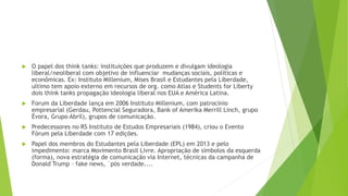  O papel dos think tanks: instituições que produzem e divulgam ideologia
liberal/neoliberal com objetivo de influenciar mudanças sociais, políticas e
econômicas. Ex: Instituto Millenium, Mises Brasil e Estudantes pela Liberdade,
ultimo tem apoio externo em recursos de org. como Atlas e Students for Liberty
dois think tanks propagação ideologia liberal nos EUA e América Latina.
 Forum da Liberdade lança em 2006 Instituto Millenium, com patrocínio
empresarial (Gerdau, Pottencial Seguradora, Bank of Amerika Merrill Linch, grupo
Évora, Grupo Abril), grupos de comunicação.
 Predecessores no RS Instituto de Estudos Empresariais (1984), criou o Evento
Fórum pela Liberdade com 17 edições.
 Papel dos membros do Estudantes pela Liberdade (EPL) em 2013 e pelo
impedimento: marca Movimento Brasil Livre. Apropriação de símbolos da esquerda
(forma), nova estratégia de comunicação via Internet, técnicas da campanha de
Donald Trump – fake news, ´pós verdade....
 