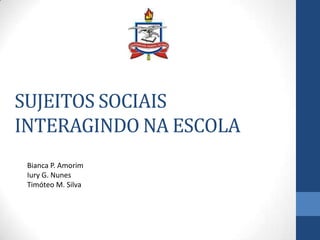 SUJEITOS SOCIAIS
INTERAGINDO NA ESCOLA
Bianca P. Amorim
Iury G. Nunes
Timóteo M. Silva

 